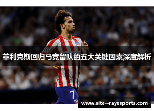 菲利克斯回归马竞留队的五大关键因素深度解析