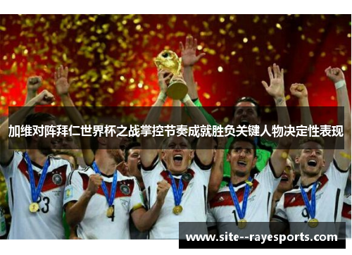 加维对阵拜仁世界杯之战掌控节奏成就胜负关键人物决定性表现