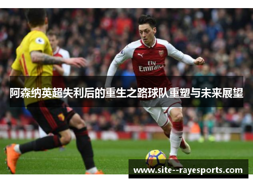 阿森纳英超失利后的重生之路球队重塑与未来展望 阿森纳英超失利后的重生之路球队重塑与未来展望