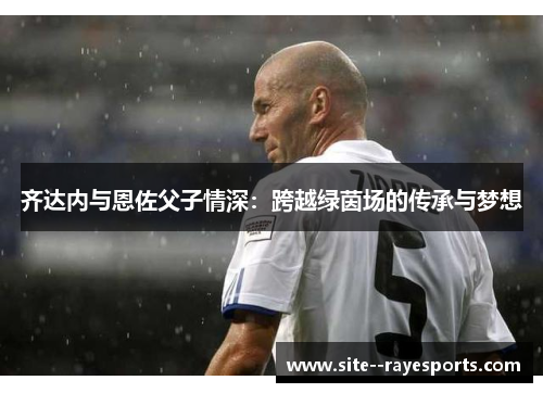 齐达内与恩佐父子情深:跨越绿茵场的传承与梦想 齐达内与恩佐父子情深:跨越绿茵场的传承与梦想