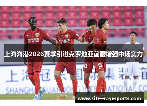 上海海港2026赛季引进克罗地亚前腰增强中场实力