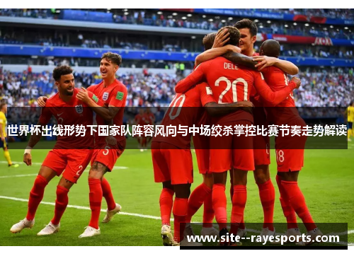 世界杯出线形势下国家队阵容风向与中场绞杀掌控比赛节奏走势解读 世界杯出线形势下国家队阵容风向与中场绞杀掌控比赛节奏走势解读